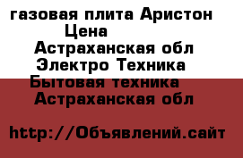 газовая плита Аристон › Цена ­ 7 500 - Астраханская обл. Электро-Техника » Бытовая техника   . Астраханская обл.